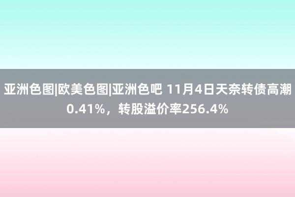 亚洲色图|欧美色图|亚洲色吧 11月4日天奈转债高潮0.41%，转股溢价率256.4%