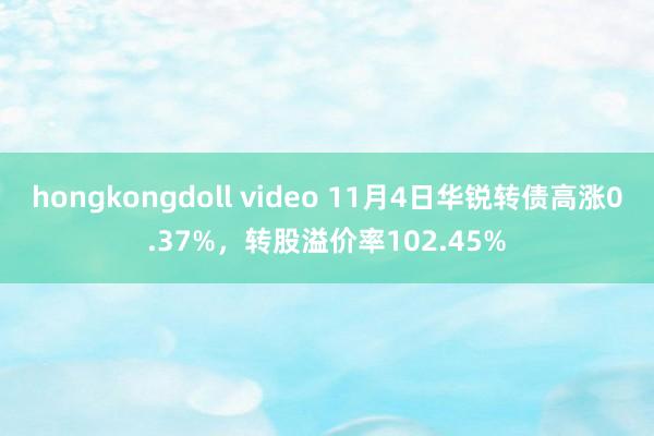 hongkongdoll video 11月4日华锐转债高涨0.37%，转股溢价率102.45%