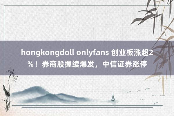 hongkongdoll onlyfans 创业板涨超2％！券商股握续爆发，中信证券涨停