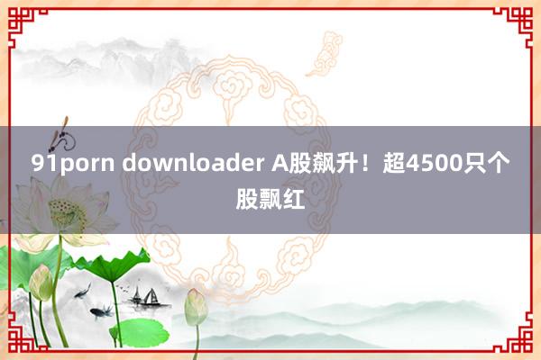 91porn downloader A股飙升！超4500只个股飘红