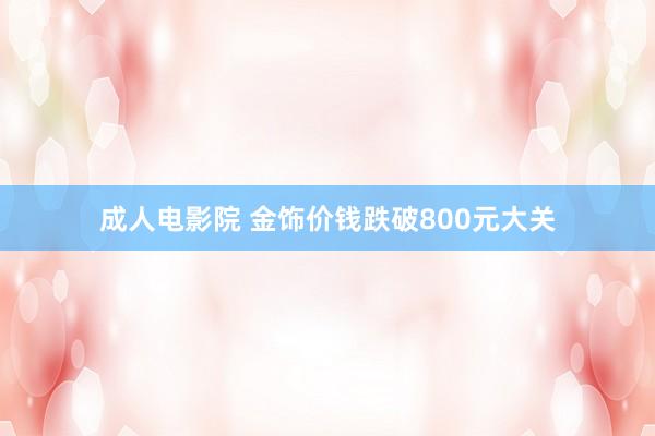 成人电影院 金饰价钱跌破800元大关