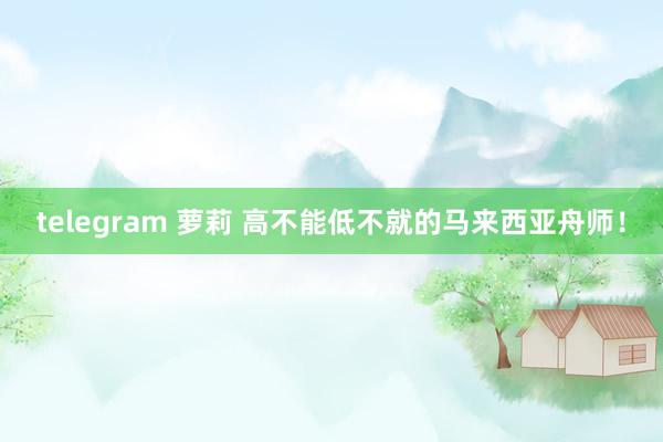 telegram 萝莉 高不能低不就的马来西亚舟师！