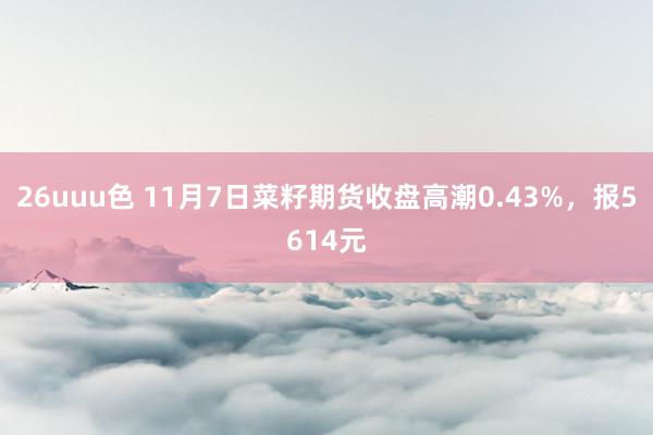 26uuu色 11月7日菜籽期货收盘高潮0.43%，报5614元