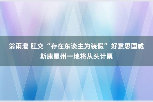 翁雨澄 肛交 “存在东谈主为装假” 好意思国威斯康星州一地将从头计票