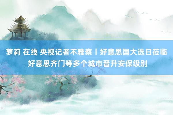 萝莉 在线 央视记者不雅察丨好意思国大选日莅临 好意思齐门等多个城市晋升安保级别