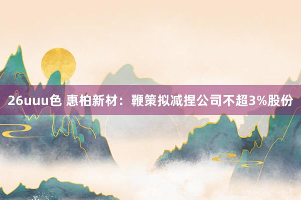 26uuu色 惠柏新材：鞭策拟减捏公司不超3%股份