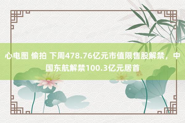 心电图 偷拍 下周478.76亿元市值限售股解禁，中国东航解禁100.3亿元居首