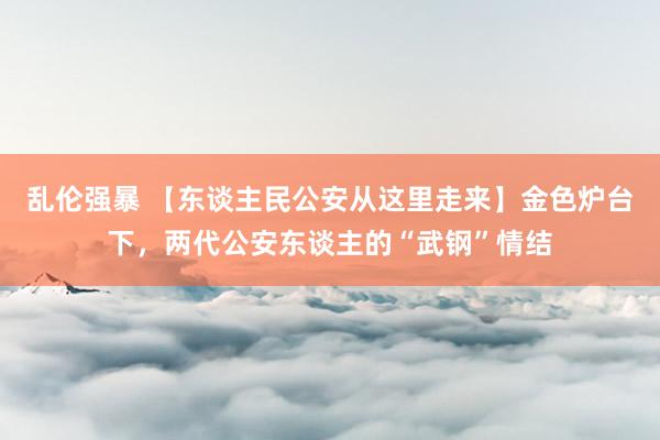 乱伦强暴 【东谈主民公安从这里走来】金色炉台下，两代公安东谈主的“武钢”情结