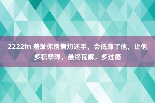 2222fn 羞耻你别焦灼还手，会低廉了他，让他多积孽障，最终瓦解，多过瘾