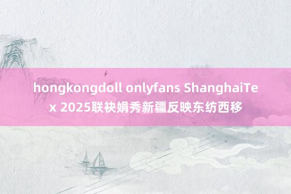 hongkongdoll onlyfans ShanghaiTex 2025联袂娟秀新疆反映东纺西移