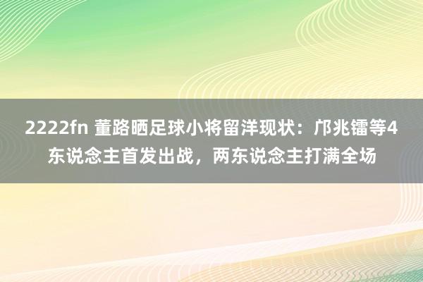 2222fn 董路晒足球小将留洋现状：邝兆镭等4东说念主首发出战，两东说念主打满全场