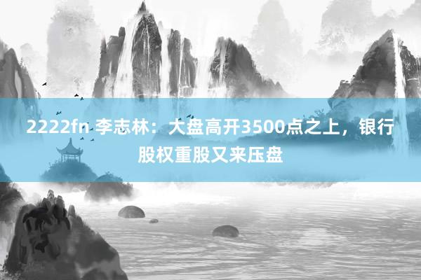 2222fn 李志林：大盘高开3500点之上，银行股权重股又来压盘