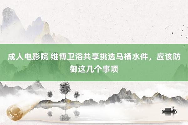 成人电影院 维博卫浴共享挑选马桶水件，应该防御这几个事项