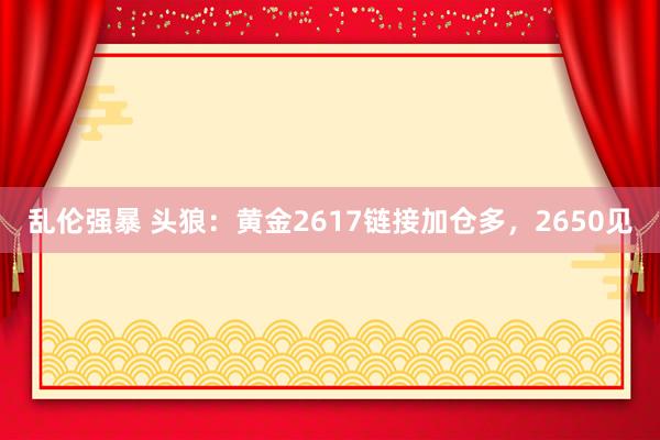 乱伦强暴 头狼：黄金2617链接加仓多，2650见