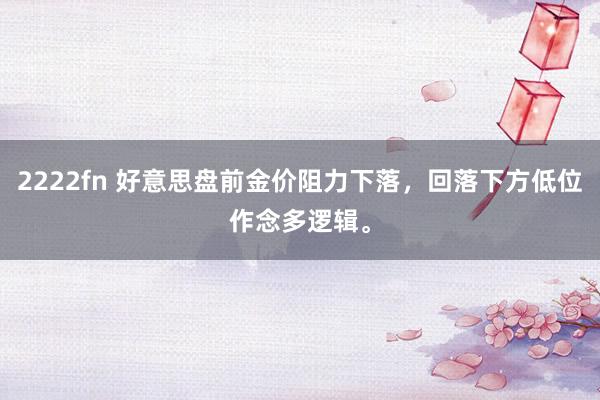 2222fn 好意思盘前金价阻力下落，回落下方低位作念多逻辑。