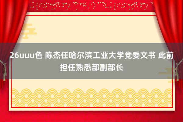 26uuu色 陈杰任哈尔滨工业大学党委文书 此前担任熟悉部副部长