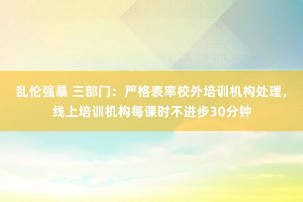 乱伦强暴 三部门：严格表率校外培训机构处理，线上培训机构每课时不进步30分钟