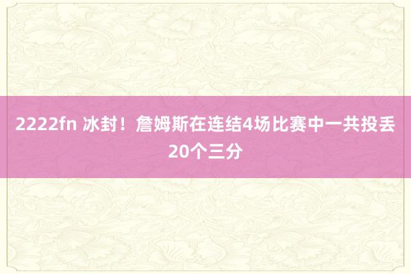 2222fn 冰封！詹姆斯在连结4场比赛中一共投丢20个三分