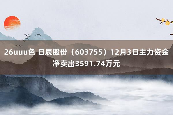 26uuu色 日辰股份（603755）12月3日主力资金净卖出3591.74万元