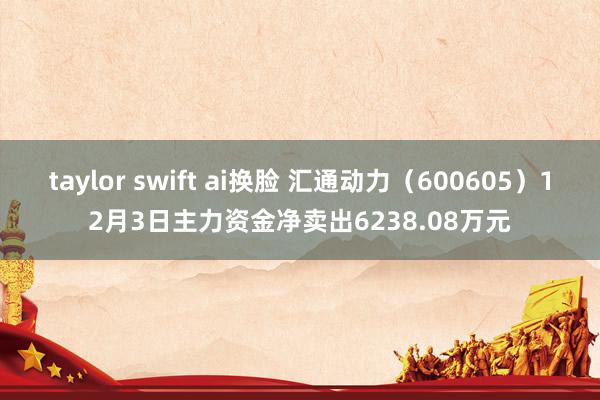 taylor swift ai换脸 汇通动力（600605）12月3日主力资金净卖出6238.08万元