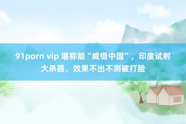 91porn vip 堪称能“威慑中国”，印度试射大杀器，效果不出不测被打脸