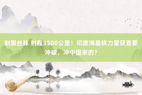 制服丝袜 射程3500公里！印度海基核力量获首要冲破，冲中国来的？