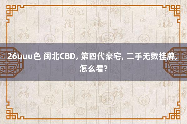 26uuu色 闽北CBD， 第四代豪宅， 二手无数挂牌， 怎么看?