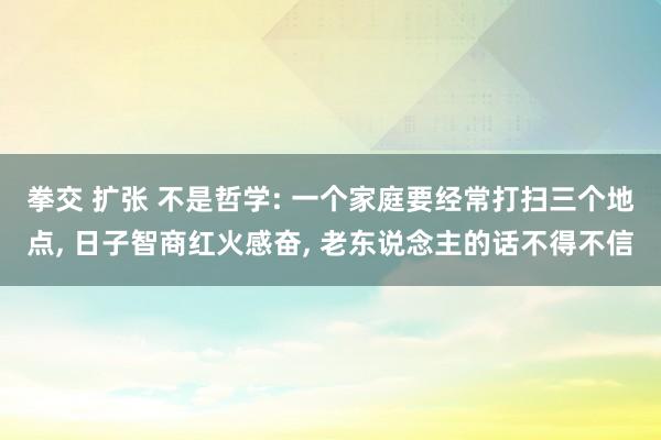 拳交 扩张 不是哲学: 一个家庭要经常打扫三个地点， 日子智商红火感奋， 老东说念主的话不得不信