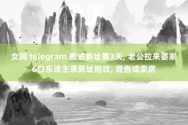 女同 telegram 搬进新址第3天， 老公拉来婆家6口东谈主录新址指纹， 我告成卖房