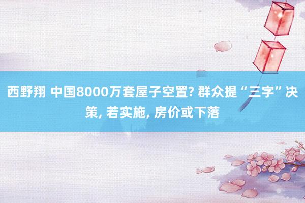 西野翔 中国8000万套屋子空置? 群众提“三字”决策， 若实施， 房价或下落