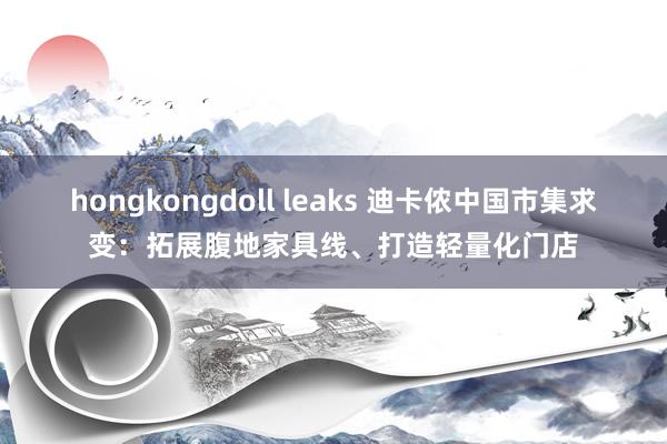 hongkongdoll leaks 迪卡侬中国市集求变：拓展腹地家具线、打造轻量化门店