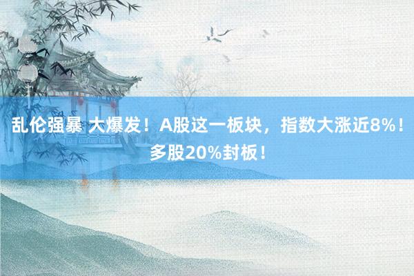 乱伦强暴 大爆发！A股这一板块，指数大涨近8%！多股20%封板！