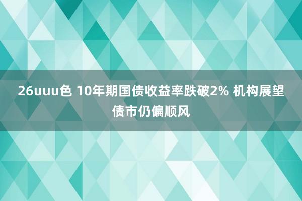 26uuu色 10年期国债收益率跌破2% 机构展望债市仍偏顺风