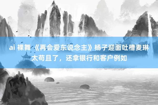 ai 裸舞 《再会爱东说念主》杨子迎面吐槽麦琳太苟且了，还拿银行和客户例如