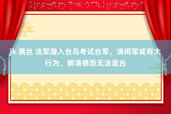 jk 黑丝 法军潜入台岛考试台军，清闲军或有大行为，赖清德恐无法返台