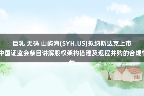 巨乳 无码 山屿海(SYH.US)拟纳斯达克上市 中国证监会条目讲解股权架构搭建及返程并购的合规性