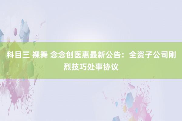 科目三 裸舞 念念创医惠最新公告：全资子公司刚烈技巧处事协议