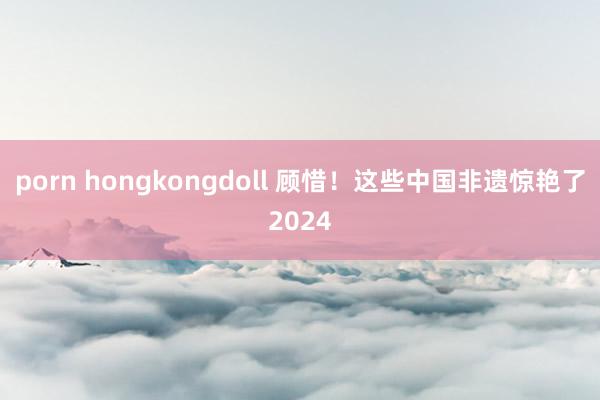 porn hongkongdoll 顾惜！这些中国非遗惊艳了2024