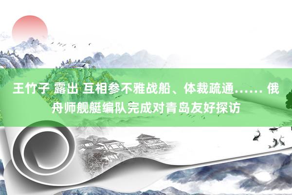 王竹子 露出 互相参不雅战船、体裁疏通…… 俄舟师舰艇编队完成对青岛友好探访