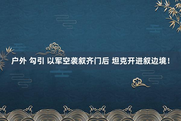 户外 勾引 以军空袭叙齐门后 坦克开进叙边境！