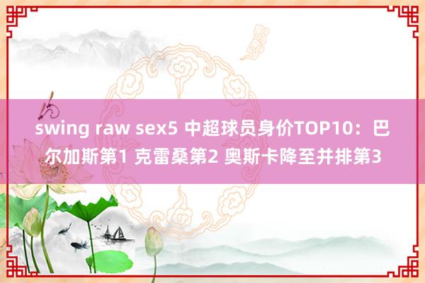 swing raw sex5 中超球员身价TOP10：巴尔加斯第1 克雷桑第2 奥斯卡降至并排第3