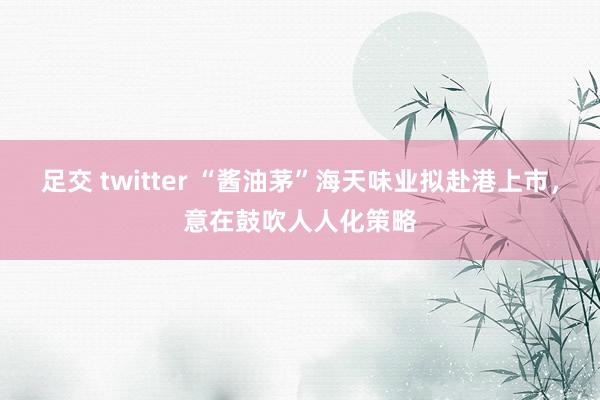 足交 twitter “酱油茅”海天味业拟赴港上市，意在鼓吹人人化策略