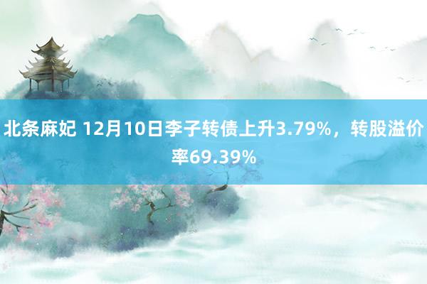 北条麻妃 12月10日李子转债上升3.79%，转股溢价率69.39%