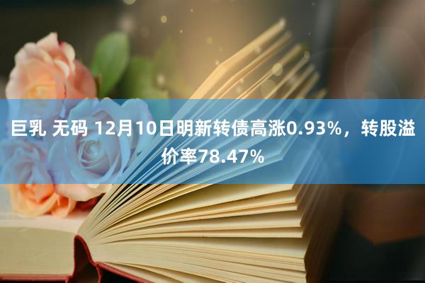 巨乳 无码 12月10日明新转债高涨0.93%，转股溢价率78.47%