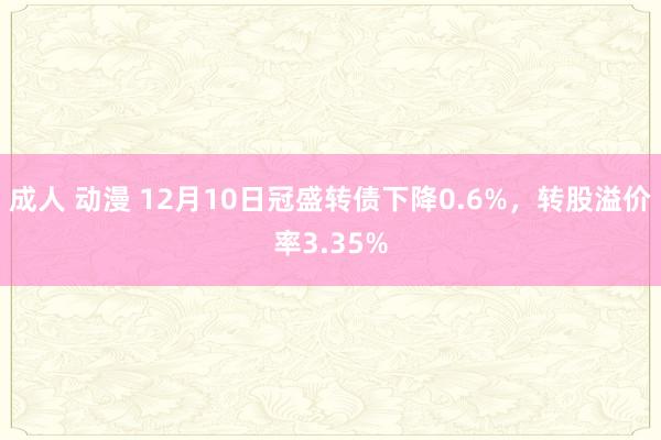 成人 动漫 12月10日冠盛转债下降0.6%，转股溢价率3.35%