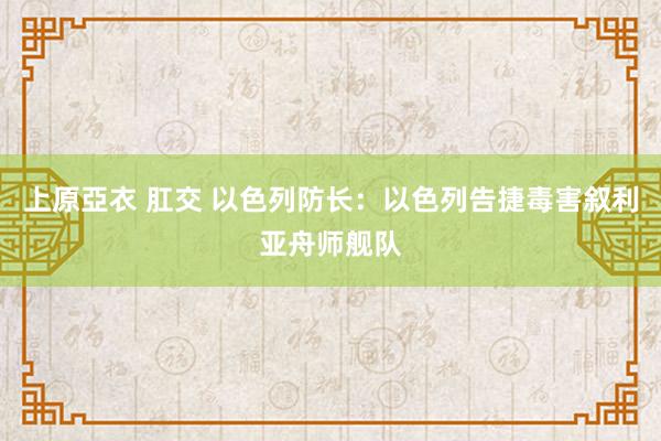 上原亞衣 肛交 以色列防长：以色列告捷毒害叙利亚舟师舰队