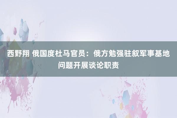 西野翔 俄国度杜马官员：俄方勉强驻叙军事基地问题开展谈论职责