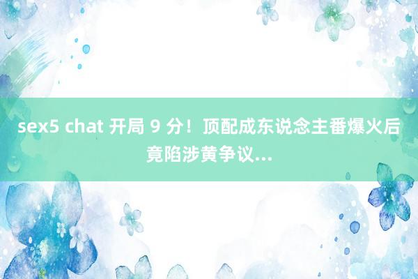 sex5 chat 开局 9 分！顶配成东说念主番爆火后竟陷涉黄争议...