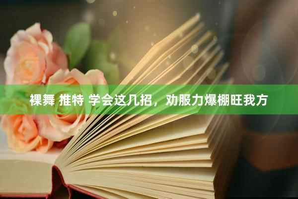 裸舞 推特 学会这几招，劝服力爆棚旺我方