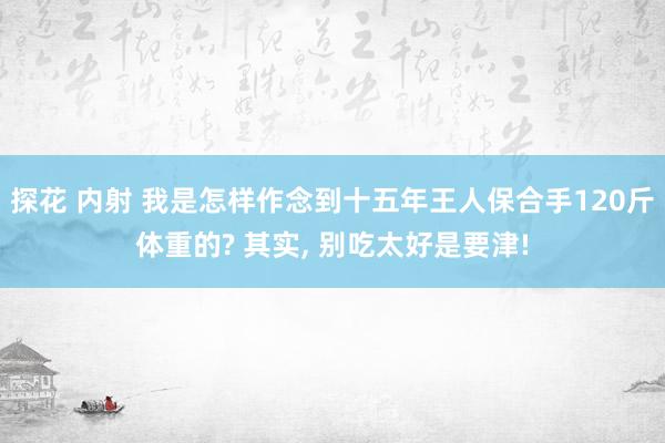 探花 内射 我是怎样作念到十五年王人保合手120斤体重的? 其实， 别吃太好是要津!